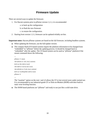 Firmware Update

There are several ways to update the firmware.
   1. For Hacom systems prior to pfSense version 1.2.1, it is recommended
                 a. to back up the configuration
                 b. to flash the new firmware
                 c. to restore the configuration.
   2. Starting from version 1.2.1, firmware can be updated reliably on-line.


Important notes: Hacom pfSense systems are based on the full firmware, including headless systems.
   ●   When updating the firmware, use the full-update version.
   ●   The compact flash (CF) based systems require the platform information to be changed from
       “embedded” to “pfSense” before the updating process. It should be changed back to
       “embedded” after the update. The CF-based system can be used as “pfSense” platform if the
       mount command shows the following:
       ...
       pfSense:~# mount
       /dev/ad2s4a on / (ufs, local, noatime)
       devfs on /dev (devfs, local)
       /dev/md0 on /var/run (ufs, local)
       /dev/ad2s4d on /cf (ufs, local, noatime)
       devfs on /var/dhcpd/dev (devfs, local)
       pfSense:~#

       ...
       The “noatime” option on the root / and /cf allows the CF to last several years under normal use.
       It is recommended to use industrial-grade CF or Disk-on-Module (DOM) with their built-in
       static wear leveling function.
   ●   The DOM based platforms are “pfSense” and ready to use just like a solid state drive.




                                                      18
 