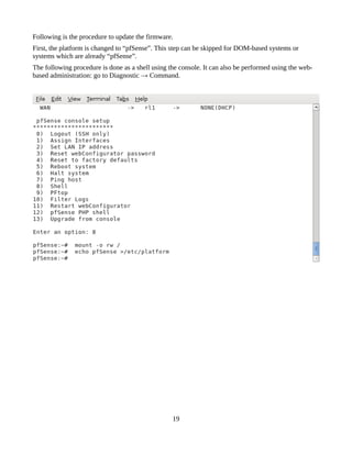 Following is the procedure to update the firmware.
First, the platform is changed to “pfSense”. This step can be skipped for DOM-based systems or
systems which are already “pfSense”.
The following procedure is done as a shell using the console. It can also be performed using the web-
based administration: go to Diagnostic → Command.




                                                  19
 