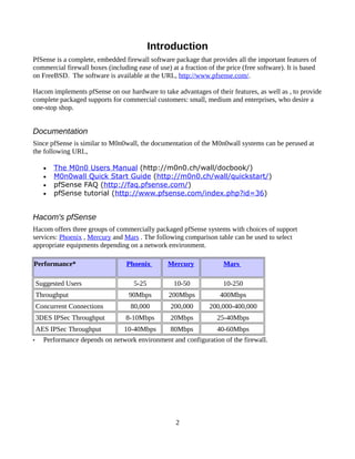 Introduction
PfSense is a complete, embedded firewall software package that provides all the important features of
commercial firewall boxes (including ease of use) at a fraction of the price (free software). It is based
on FreeBSD. The software is available at the URL, http://www.pfsense.com/.

Hacom implements pfSense on our hardware to take advantages of their features, as well as , to provide
complete packaged supports for commercial customers: small, medium and enterprises, who desire a
one-stop shop.


Documentation
Since pfSense is similar to M0n0wall, the documentation of the M0n0wall systems can be perused at
the following URL,

      •   The M0n0 Users Manual (http://m0n0.ch/wall/docbook/)
      •   M0n0wall Quick Start Guide (http://m0n0.ch/wall/quickstart/)
      •   pfSense FAQ (http://faq.pfsense.com/)
      •   pfSense tutorial (http://www.pfsense.com/index.php?id=36)


Hacom's pfSense
Hacom offers three groups of commercially packaged pfSense systems with choices of support
services: Phoenix , Mercury and Mars . The following comparison table can be used to select
appropriate equipments depending on a network environment.

Performance*                      Phoenix        Mercury              Mars

    Suggested Users                  5-25           10-50             10-250
    Throughput                     90Mbps         200Mbps            400Mbps
    Concurrent Connections          80,000        200,000        200,000-400,000
    3DES IPSec Throughput         8-10Mbps        20Mbps            25-40Mbps
    AES IPSec Throughput         10-40Mbps        80Mbps            40-60Mbps
•     Performance depends on network environment and configuration of the firewall.




                                                    2
 