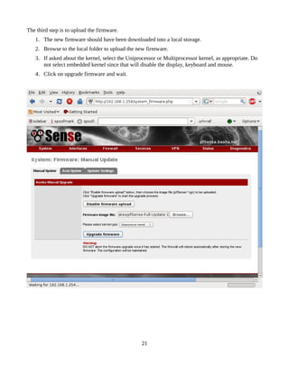 The third step is to upload the firmware.
   1. The new firmware should have been downloaded into a local storage.
   2. Browse to the local folder to upload the new firmware.
   3. If asked about the kernel, select the Uniprocessor or Multiprocessor kernel, as appropriate. Do
      not select embedded kernel since that will disable the display, keyboard and mouse.
   4. Click on upgrade firmware and wait.




                                                 21
 