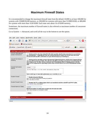 Maximum Firewall States

It is recommended to change the maximum firewall state from the default 10,000 to at least 100,000 for
systems with 256MB RAM memory, or 200,000 for systems with more than 512MB RAM, or 400,000
for systems with more than 1GB RAM. Each state uses about 1k of RAM memory.
Sometimes, the maximum number of firewall states is also referred as maximum number of concurrent
connections.
Go to System → Advanced, and scroll all the way to the bottom to see the option.




                                                 24
 
