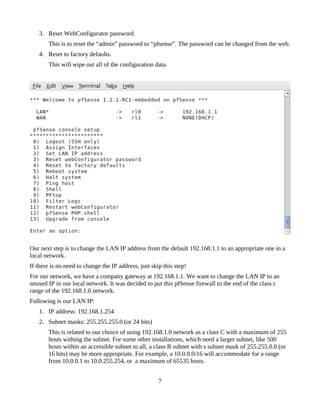 3. Reset WebConfigurator password.
       This is to reset the “admin” password to “pfsense”. The password can be changed from the web.
   4. Reset to factory defaults.
       This will wipe out all of the configuration data.




Our next step is to change the LAN IP address from the default 192.168.1.1 to an appropriate one in a
local network.
If there is no need to change the IP address, just skip this step!
For our network, we have a company gateway at 192.168.1.1. We want to change the LAN IP to an
unused IP in our local network. It was decided to put this pfSense firewall to the end of the class c
range of the 192.168.1.0 network.
Following is our LAN IP:
   1. IP address: 192.168.1.254
   2. Subnet masks: 255.255.255.0 (or 24 bits)
       This is related to our choice of using 192.168.1.0 network as a class C with a maximum of 255
       hosts withing the subnet. For some other installations, which need a larger subnet, like 500
       hosts within an accessible subnet to all, a class B subnet with s subnet mask of 255.255.0.0 (or
       16 bits) may be more appropriate. For example, a 10.0.0.0/16 will accommodate for a range
       from 10.0.0.1 to 10.0.255.254, or a maximum of 65535 hosts.


                                                      7
 