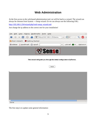 Web Administration

At the first access to the web-based administration tool, we will be lead to a wizard. The wizard can
always be choosen from System → Setup wizard. Or we can always use the following URL:
http://192.168.1.254/wizard.php?xml=setup_wizard.xml
Just change the ip address to the correct one for your installation!




The first step is to update some general information:


                                                     9
 