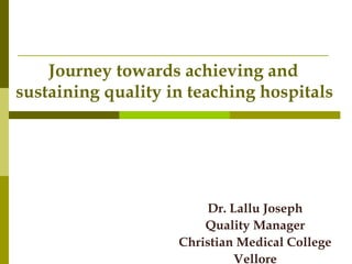 Journey towards achieving and
sustaining quality in teaching hospitals
Dr. Lallu Joseph
Quality Manager
Christian Medical College
Vellore
 