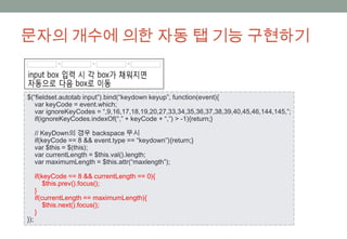 문자의 개수에 의한 자동 탭 기능 구현하기


$(“fieldset.autotab input”).bind(“keydown keyup”, function(event){
   var keyCode = event.which;
   var ignoreKeyCodes = “,9,16,17,18,19,20,27,33,34,35,36,37,38,39,40,45,46,144,145,”;
   if(ignoreKeyCodes.indexOf(“,” + keyCode + “,”) > -1){return;}

      // KeyDown의 경우 backspace 무시
      if(keyCode == 8 && event.type == “keydown”){return;}
      var $this = $(this);
      var currentLength = $this.val().length;
      var maximumLength = $this.attr(“maxlength”);

      if(keyCode == 8 && currentLength == 0){
          $this.prev().focus();
      }
      if(currentLength == maximumLength){
          $this.next().focus();
      }
});
 