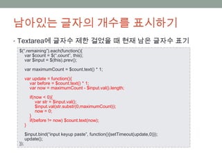 남아있는 글자의 개수를 표시하기
• Textarea에 글자수 제한 걸었을 때 현재 남은 글자수 표기
 $(“.remaining”).each(function(){
    var $count = $(“.count”, this);
    var $input = $(this).prev();

       var maximumCount = $count.text() * 1;

       var update = function(){
         var before = $count.text() * 1;
         var now = maximumCount - $input.val().length;

           if(now < 0){
               var str = $input.val();
               $input.val(str.substr(0,maximumCount));
               now = 0;
           }
           if(before != now) $count.text(now);
       }

       $input.bind(“input keyup paste”, function(){setTimeout(update,0)});
       update();
 });
 