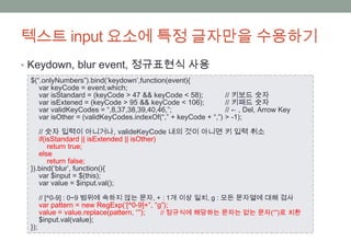 텍스트 input 요소에 특정 글자만을 수용하기
• Keydown, blur event, 정규표현식 사용
 $(“.onlyNumbers”).bind(‘keydown’,function(event){
    var keyCode = event.which;
    var isStandard = (keyCode > 47 && keyCode < 58);          // 키보드 숫자
    var isExtened = (keyCode > 95 && keyCode < 106);          // 키패드 숫자
    var validKeyCodes = “,8,37,38,39,40,46,”;                 // ← , Del, Arrow Key
    var isOther = (validKeyCodes.indexOf(“,” + keyCode + “,”) > -1);

    // 숫자 입력이 아니거나, valideKeyCode 내의 것이 아니면 키 입력 취소
    if(isStandard || isExtended || isOther)
        return true;
    else
        return false;
 }).bind(‘blur’, function(){
    var $input = $(this);
    var value = $input.val();

       // [^0-9] : 0~9 범위에 속하지 않는 문자, + : 1개 이상 일치, g : 모든 문자열에 대해 검사
       var pattern = new RegExp(‘[^0-9]+”, “g”);
       value = value.replace(pattern, “”);   // 정규식에 해당하는 문자는 없는 문자(“”)로 치환
       $input.val(value);
 });
 