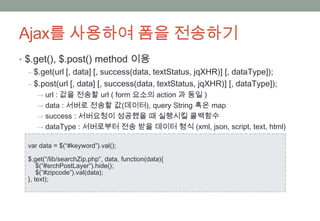 Ajax를 사용하여 폼을 전송하기
• $.get(), $.post() method 이용
   ‒ $.get(url [, data] [, success(data, textStatus, jqXHR)] [, dataType]);
   ‒ $.post(url [, data] [, success(data, textStatus, jqXHR)] [, dataType]);
     → url : 값을 전송할 url ( form 요소의 action 과 동일 )
     → data : 서버로 전송할 값(데이터), query String 혹은 map
     → success : 서버요청이 성공했을 때 실행시킬 콜백함수
     → dataType : 서버로부터 전송 받을 데이터 형식 (xml, json, script, text, html)

  var data = $(“#keyword”).val();

  $.get(“/lib/searchZip.php”, data, function(data){
      $(“#srchPostLayer”).hide();
      $(“#zipcode”).val(data);
  }, text);
 