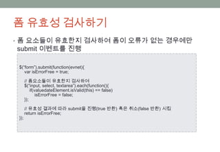 폼 유효성 검사하기
• 폼 요소들이 유효한지 검사하여 폼이 오류가 없는 경우에만
submit 이벤트를 진행

 $(“form”).submit(function(evnet){
    var isErrorFree = true;

       // 폼요소들이 유효한지 검사하여
       $(“input, select, textarea”).each(function(){
           if(valuedateElement.isValid(this) == false)
               isErrorFree = false;
       });

       // 유효성 결과에 따라 submit을 진행(true 반환) 혹은 취소(false 반환) 시킴
       return isErrorFree;
 });
 