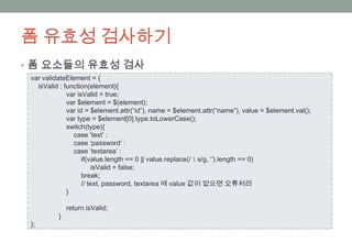 폼 유효성 검사하기
• 폼 요소들의 유효성 검사
 var validateElement = {
   isValid : function(element){
              var isValid = true;
              var $element = $(element);
              var id = $element.attr(“id”), name = $element.attr(“name”), value = $element.val();
              var type = $element[0].type.toLowerCase();
              switch(type){
                case ’text’ :
                case ‘password’ :
                case ‘textarea’ :
                    if(value.length == 0 || value.replace(/＼s/g, ‘’).length == 0)
                         isValid = false;
                    break;
                    // text, password, textarea 에 value 값이 없으면 오류처리
              }

              return isValid;
          }
 };
 