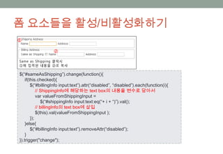 폼 요소들을 활성/비활성화하기



$(“#sameAsShipping”).change(function(){
    if(this.checked){
        $(“#billingInfo input:text”).attr(“disabled”, “disabled”).each(function(i){
            // ShippingInfo에 해당하는 text box의 내용을 변수로 담아서
            var valueFromShippingInput =
                $(“#shippingInfo input:text:eq(“+ i + “)”).val();
            // billingInfo의 text box에 삽입
            $(this).val(valueFromShippingInput );
        });
    }else{
        $(“#billingInfo input:text”).removeAttr(“disabled”);
    }
}).trigger("change");
 
