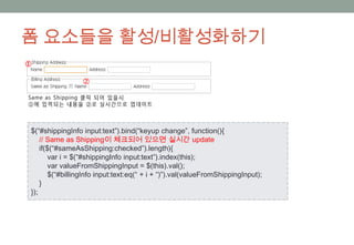 폼 요소들을 활성/비활성화하기



$(“#shippingInfo input:text”).bind(“keyup change”, function(){
    // Same as Shipping이 체크되어 있으면 실시간 update
    if($(“#sameAsShipping:checked”).length){
        var i = $(“#shippingInfo input:text”).index(this);
        var valueFromShippingInput = $(this).val();
        $(“#billingInfo input:text:eq(“ + i + “)”).val(valueFromShippingInput);
    }
});
 