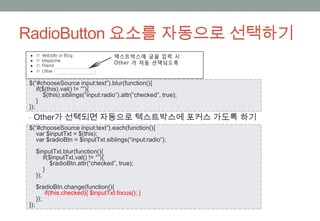 RadioButton 요소를 자동으로 선택하기

$(“#chooseSource input:text”).blur(function(){
    if($(this).val() != “”){
       $(this).siblings(“input:radio”).attr(“checked”, true);
    }
});
‒ Other가 선택되면 자동으로 텍스트박스에 포커스 가도록 하기
$(“#chooseSource input:text”).each(function(){
   var $inputTxt = $(this);
   var $radioBtn = $inputTxt.siblings(“input:radio”);
      $inputTxt.blur(function(){
          if($inputTxt.val() != “”){
             $radioBtn.attr(“checked”, true);
          }
      });
      $radioBtn.change(function(){
          if(this.checked){ $inputTxt.focus(); }
      });
});
 