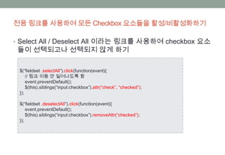 전용 링크를 사용하여 모든 Checkbox 요소들을 활성/비활성화하기

• Select All / Deselect All 이라는 링크를 사용하여 checkbox 요소
 들이 선택되고나 선택되지 않게 하기

 $(“fieldset .selectAll”).click(function(event){
     // 링크 이동 안 일어나도록 함
     event.preventDefault();
     $(this).siblings(“input:checkbox”).attr(“check”, “checked”);
 });

 $(“fieldset .deselectAll”).click(function(event){
     event.preventDefault();
     $(this).siblings(“input:checkbox”).removeAttr(“checked”);
 });
 