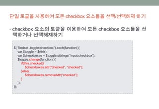 단일 토글을 사용하여 모든 checkbox 요소들을 선택/선택해제 하기

• checkbox 요소의 토글을 이용하여 모든 checkbox 요소들을 선
택하거나 선택해제하기

 $(“filedset .toggle:checkbox”).each(function(){
     var $toggle = $(this);
     var $checkboxes = $toggle.siblings(“input:checkbox”);
     $toggle.change(function(){
         if(this.checked){
             $checkboxes.attr(“checked”, “checked”);
         }else{
             $checkboxes.removeAttr(“checked”);
         }
     });
 });
 
