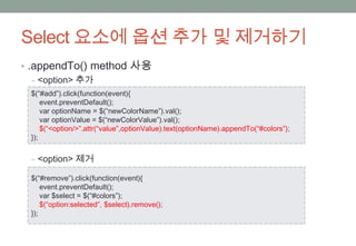 Select 요소에 옵션 추가 및 제거하기
• .appendTo() method 사용
   ‒ <option> 추가
 $(“#add”).click(function(event){
     event.preventDefault();
     var optionName = $(“newColorName”).val();
     var optionValue = $(“newColorValue”).val();
     $(“<option/>”.attr(“value”,optionValue).text(optionName).appendTo(“#colors”);
 });


 ‒ <option> 제거

 $(“#remove”).click(function(event){
     event.preventDefault();
     var $select = $(“#colors”);
     $(“option:selected”, $select).remove();
 });
 
