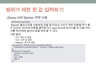 범위가 제한 된 값 입력하기
• jQuery UI의 Spinner 위젯 사용
   $(“#value”).spinner();
 ‒ Spinner 플러그인을 사용하면 값을 증가/감소 시키기 위한 버튼을 추가 할
   수 있으며, 위/아래 버튼을 클릭하거나 input 요소에 포커스를 준 다음 커서
   키를 위/아래로 눌러서 값을 변경 할 수 있다.
 ‒ 기본 옵션
     • min : 하한 값 설정
     • max : 상한 값 설정
     • stepping : 증가값 설정
   var currency = $("#currency").change(function() {
       $("#amount").spinner("option", "currency", $(this).val()).blur();
   });
   $("#amount").spinner({
       currency: currency.val(),
       min: 5,
       max: 1000,
       step: 5
   });
 