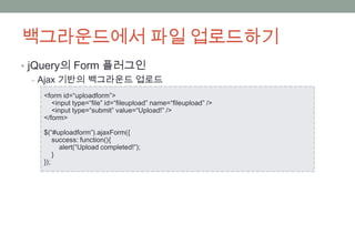 백그라운드에서 파일 업로드하기
• jQuery의 Form 플러그인
   ‒ Ajax 기반의 백그라운드 업로드
   <form id=“uploadform”>
      <input type=“file” id=“fileupload” name=“fileupload” />
      <input type=“submit” value=“Upload!” />
   </form>

   $(“#uploadform”).ajaxForm({
       success: function(){
         alert(“Upload completed!”);
       }
   });
 