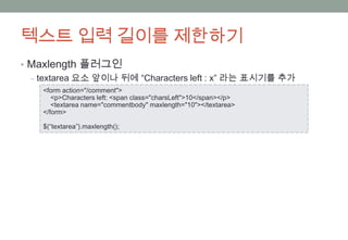 텍스트 입력 길이를 제한하기
• Maxlength 플러그인
  ‒ textarea 요소 앞이나 뒤에 “Characters left : x” 라는 표시기를 추가
    <form action="/comment">
       <p>Characters left: <span class="charsLeft">10</span></p>
       <textarea name="commentbody" maxlength="10"></textarea>
    </form>

    $(“textarea”).maxlength();
 