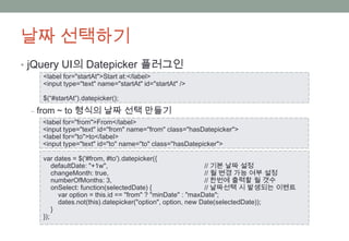날짜 선택하기
• jQuery UI의 Datepicker 플러그인
   <label for="startAt">Start at:</label>
   <input type="text" name="startAt" id="startAt" />

   $(“#startAt”).datepicker();
 ‒ from ~ to 형식의 날짜 선택 만들기
   <label for="from">From</label>
   <input type="text" id="from" name="from" class="hasDatepicker">
   <label for="to">to</label>
   <input type="text" id="to" name="to" class="hasDatepicker">

   var dates = $('#from, #to').datepicker({
       defaultDate: "+1w",                                 // 기본 날짜 설정
       changeMonth: true,                                  // 월 변경 가능 여부 설정
       numberOfMonths: 3,                                  // 한번에 출력할 월 갯수
       onSelect: function(selectedDate) {                  // 날짜선택 시 발생되는 이벤트
         var option = this.id == "from" ? "minDate" : "maxDate";
         dates.not(this).datepicker("option", option, new Date(selectedDate));
       }
   });
 