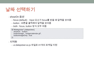 날짜 선택하기
‒ showOn 옵션
 → focus (default) : Input 요소가 focus를 받을 때 달력을 보여줌
 → button : 버튼을 클릭해야 달력을 보여줌
 → both : focus, button 방식 모두 허용
  $(“#datepicker”).datepicker({
      showOn : ‘button’,
      buttonImage : ‘image/calendar.gif’,
      buttonImageOnly : true
  });

‒ 지역화
 → ui.datepicker-xx.js 파일로 41개의 로케일 지원
 
