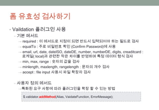폼 유효성 검사하기
• Vaildation 플러그인 사용
  ‒ 기본 메서드
   → required : 이 메서드로 지정이 되면 반드시 입력되어야 하는 필드로 검사
   → equalTo : 주로 비밀번호 확인 (Confirm Password)에 사용
   → email, url, date, dateISO, dateDE, number, numberDE, digits, creaditcard :
     로케일( local)과 관련한 작은 차이를 반영하며 특정 데이터 형식 검사
   → min, max, range : 숫자의 값을 검사
   → minlength, maxlength, rangelength : 문자의 개수 검사
   → accept : file input 사용시 파일 확장자 검사


 ‒ 사용자 정의 메서드
   →특화된 요구 사항에 따라 플러그인을 확장 할 수 있는 방법

      $.validator.addMethod(Alias, VaidateFunction, ErrorMessage);
 
