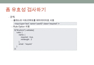 폼 유효성 검사하기
‒ 규칙
 → 클래스와 어트리뷰트를 메타데이터로 사용
    <input type=“text” name=“userID" class=“required" />
 → Rule Option 사용
    $("#myform").validate({
        rules: {
           name: {
              required : true,
              minlength : 2
           },
           email : “require”
        }
    });
 