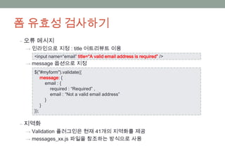 폼 유효성 검사하기
‒ 오류 메시지
 → 인라인으로 지정 : title 어트리뷰트 이용
   <input name=“email” title=“A valid email address is required” />
 → message 옵션으로 지정
   $("#myform").validate({
       message: {
         email : {
           required : “Required” ,
           email : “Not a valid email address”
         }
       }
   });

‒ 지역화
 → Validation 플러그인은 현재 41개의 지역화를 제공
 → messages_xx.js 파일을 참조하는 방식으로 사용
 