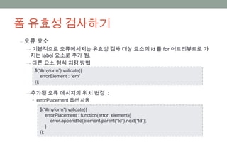 폼 유효성 검사하기
‒ 오류 요소
 → 기본적으로 오류메세지는 유효성 검사 대상 요소의 id 를 for 어트리뷰트로 가
  지는 label 요소로 추가 됨.
 → 다른 요소 형식 지정 방법
   $(“#myform”).validate({
       errorElement : “em”
   });

 →추가된 오류 메시지의 위치 변경 :
  • errorPlacement 옵션 사용

     $(“#myform”).validate({
         errorPlacement : function(error, element){
            error.appendTo(element.parent(“td”).next(“td”);
         }
     });
 