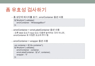 폼 유효성 검사하기
 → 폼 상단에 메시지를 표기 : errorContainer 옵션 사용
    $(“#myform”).validate({
        errorContainer : “#messageBox1”
    });

 → errorContainer + errorLabelContainer 옵션 사용
   : 오류 label 요소가 input 요소 다음에 놓여지는 것이 아니라,
   errorContainer 로 지정한 요소에 추가 됨


 → errorContainer + wrapper 옵션 사용

    var contanier = $(“div.container”);
    $(“#myform”).validate({
        errorContainer : container,
        errorLabelContainer : $(“ul”, container),
        wrapper : “li”
    });
 