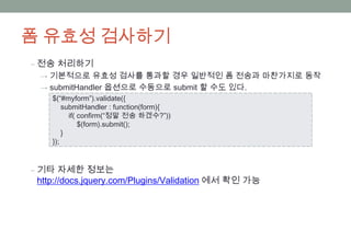 폼 유효성 검사하기
‒ 전송 처리하기
 → 기본적으로 유효성 검사를 통과할 경우 일반적인 폼 전송과 마찬가지로 동작
 → submitHandler 옵션으로 수동으로 submit 할 수도 있다.
    $(“#myform”).validate({
        submitHandler : function(form){
          if( confirm(“정말 전송 하겠수?”))
              $(form).submit();
        }
    });



‒ 기타 자세한 정보는
 http://docs.jquery.com/Plugins/Validation 에서 확인 가능
 