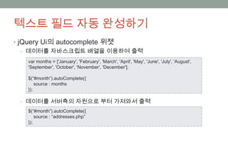 텍스트 필드 자동 완성하기
• jQuery Ui의 autocomplete 위젯
   ‒ 데이터를 자바스크립트 배열을 이용하여 출력

   var months = ['January', 'February', 'March', 'April', 'May', 'June', 'July', 'August',
   'September', 'October', 'November', 'December'];

   $(“#month”).autoComplete({
       source : months
   });

 ‒ 데이터를 서버측의 자원으로 부터 가져와서 출력
   $(“#month”).autoComplete({
       source : “addresses.php”
   });
 