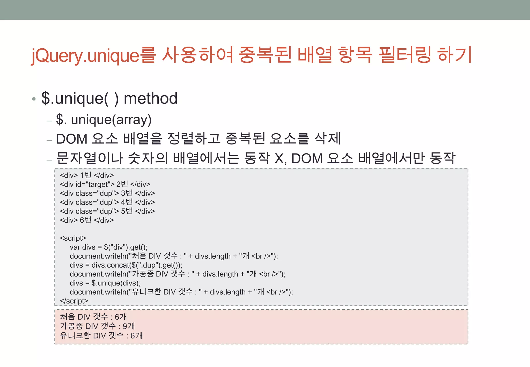 jQuery.unique를 사용하여 중복된 배열 항목 필터링 하기

• $.unique( ) method
   ‒ $. unique(array)
   ‒ DOM 요소 배열을 정렬하고 중복된 요소를 삭제
   ‒ 문자열이나 숫자의 배열에서는 동작 X, DOM 요소 배열에서만 동작
  <div> 1번 </div>
  <div id="target"> 2번 </div>
  <div class="dup"> 3번 </div>
  <div class="dup"> 4번 </div>
  <div class="dup"> 5번 </div>
  <div> 6번 </div>

  <script>
     var divs = $("div").get();
     document.writeln("처음 DIV 갯수 : " + divs.length + "개 <br />");
     divs = divs.concat($(".dup").get());
     document.writeln("가공중 DIV 갯수 : " + divs.length + "개 <br />");
     divs = $.unique(divs);
     document.writeln("유니크한 DIV 갯수 : " + divs.length + "개 <br />");
  </script>

  처음 DIV 갯수 : 6개
  가공중 DIV 갯수 : 9개
  유니크한 DIV 갯수 : 6개
 