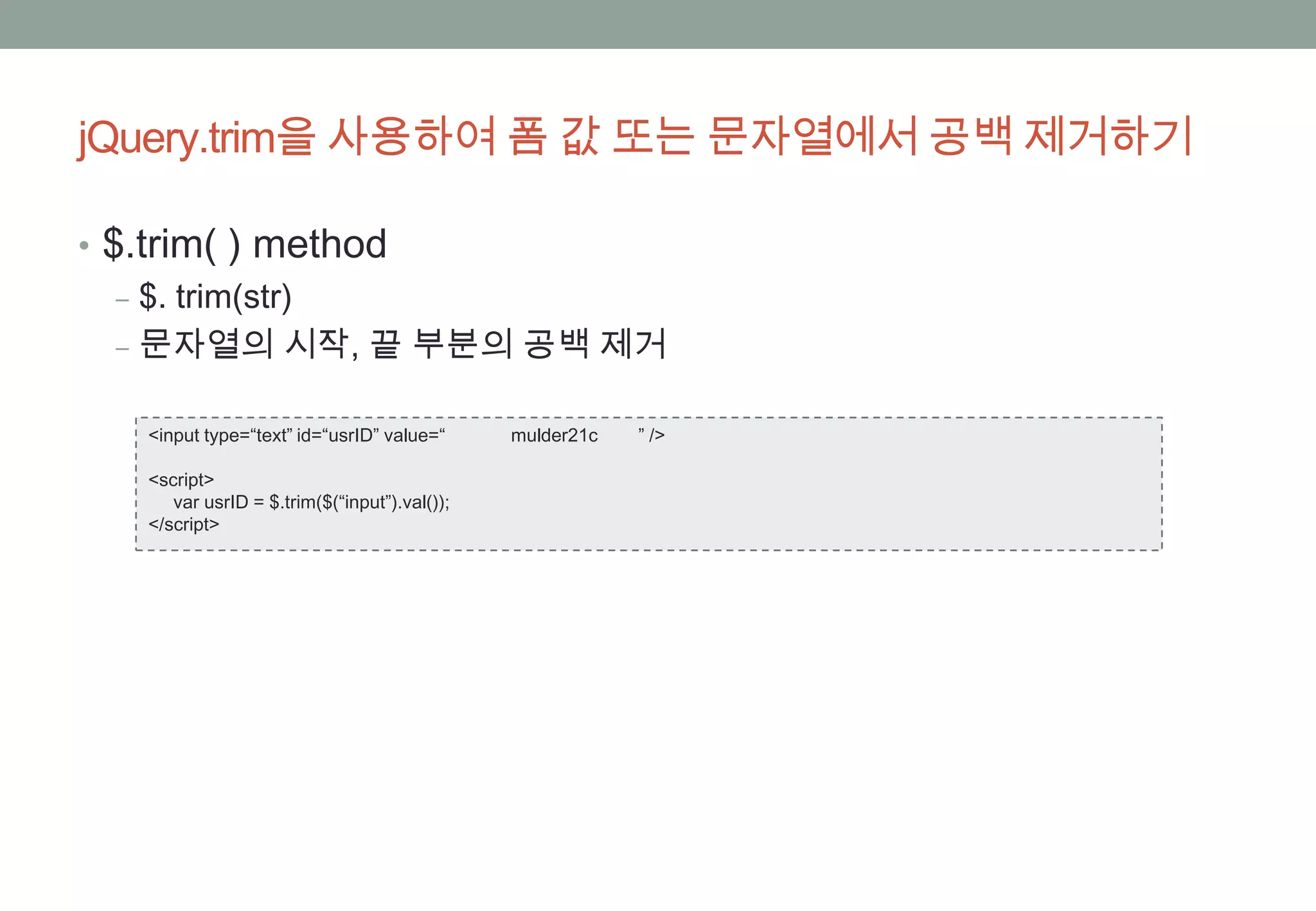 jQuery.trim을 사용하여 폼 값 또는 문자열에서 공백 제거하기

• $.trim( ) method
   ‒ $. trim(str)
   ‒ 문자열의 시작, 끝 부분의 공백 제거

  <input type=“text” id=“usrID” value=“      mulder21c   ” />

  <script>
     var usrID = $.trim($(“input”).val());
  </script>
 