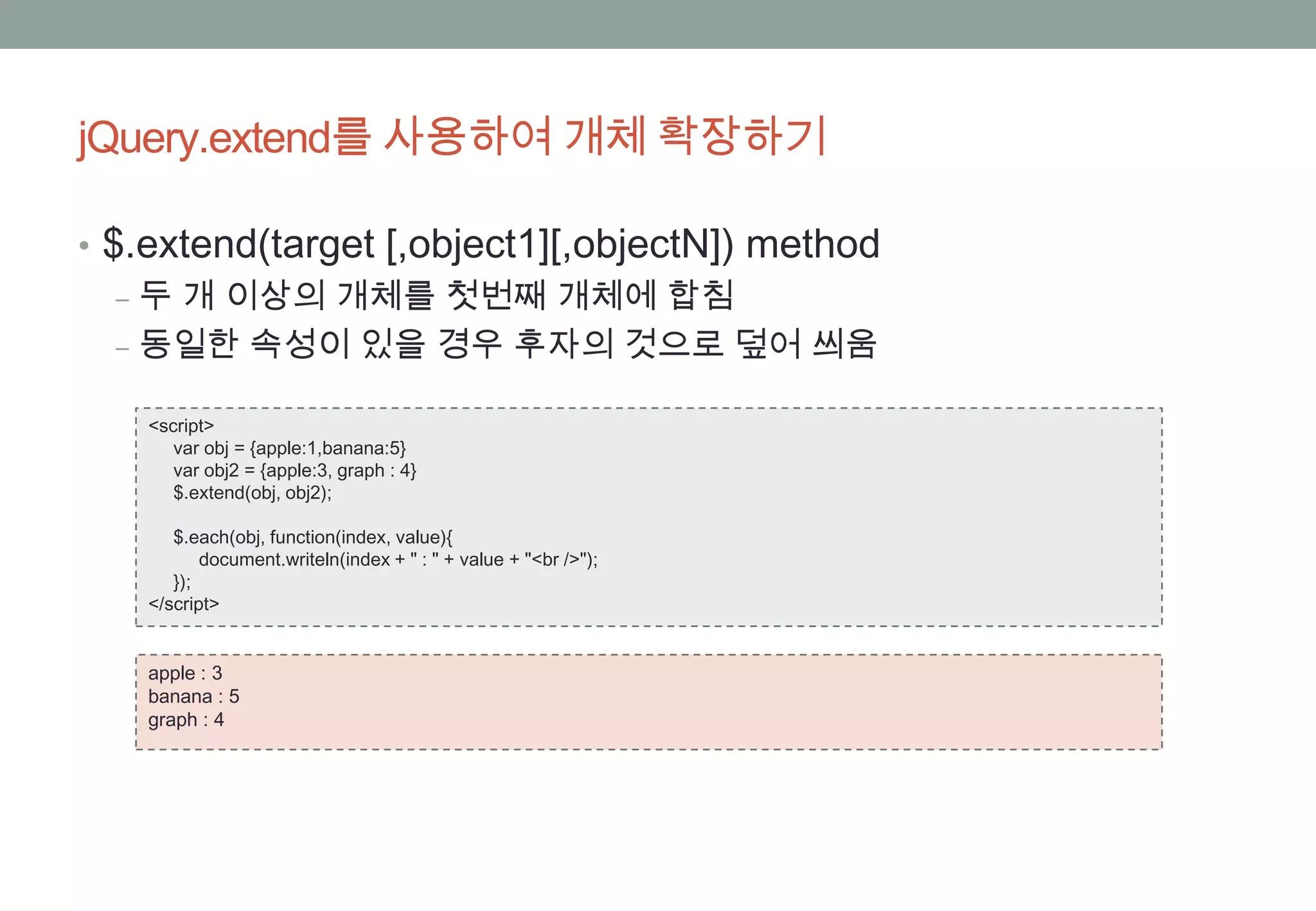 jQuery.extend를 사용하여 개체 확장하기

• $.extend(target [,object1][,objectN]) method
   ‒ 두 개 이상의 개체를 첫번째 개체에 합침
   ‒ 동일한 속성이 있을 경우 후자의 것으로 덮어 씌움

    <script>
       var obj = {apple:1,banana:5}
       var obj2 = {apple:3, graph : 4}
       $.extend(obj, obj2);

       $.each(obj, function(index, value){
           document.writeln(index + " : " + value + "<br />");
       });
    </script>


    apple : 3
    banana : 5
    graph : 4
 