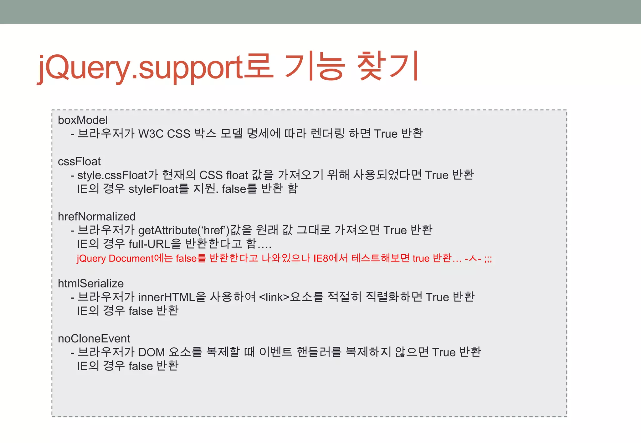 jQuery.support로 기능 찾기
 boxModel
   - 브라우저가 W3C CSS 박스 모델 명세에 따라 렌더링 하면 True 반환

 cssFloat
   - style.cssFloat가 현재의 CSS float 값을 가져오기 위해 사용되었다면 True 반환
     IE의 경우 styleFloat를 지원. false를 반환 함

 hrefNormalized
   - 브라우저가 getAttribute(‘href’)값을 원래 값 그대로 가져오면 True 반환
     IE의 경우 full-URL을 반환한다고 함….
   jQuery Document에는 false를 반환한다고 나와있으나 IE8에서 테스트해보면 true 반환… -ㅅ- ;;;

 htmlSerialize
   - 브라우저가 innerHTML을 사용하여 <link>요소를 적절히 직렬화하면 True 반환
     IE의 경우 false 반환

 noCloneEvent
   - 브라우저가 DOM 요소를 복제할 때 이벤트 핸들러를 복제하지 않으면 True 반환
     IE의 경우 false 반환
 