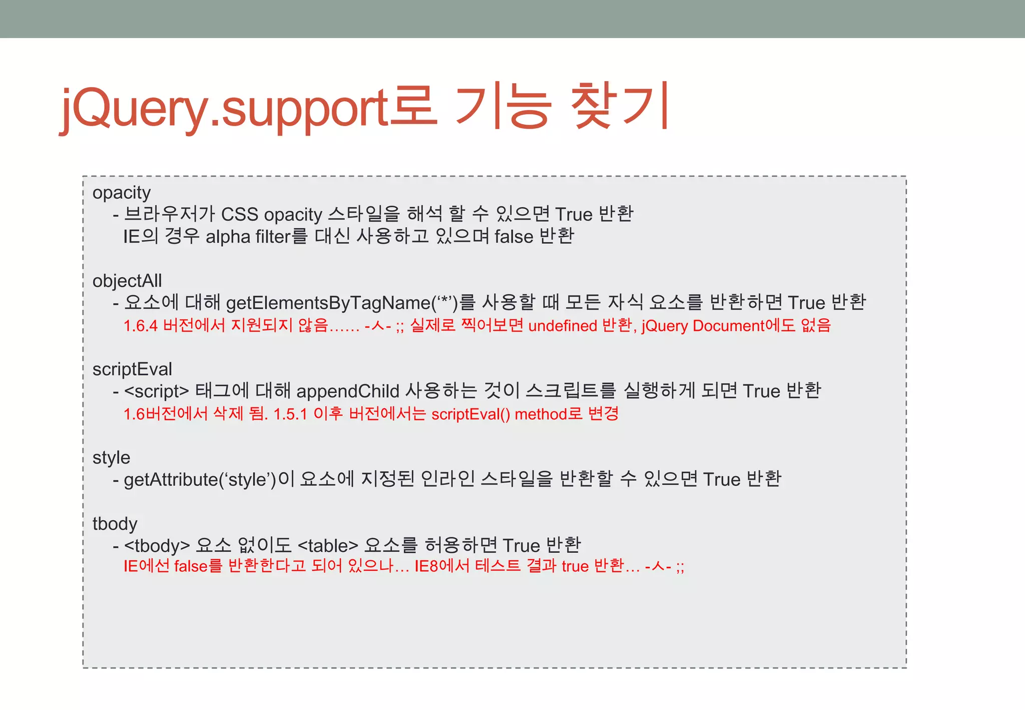 jQuery.support로 기능 찾기
 opacity
   - 브라우저가 CSS opacity 스타일을 해석 할 수 있으면 True 반환
     IE의 경우 alpha filter를 대신 사용하고 있으며 false 반환

 objectAll
   - 요소에 대해 getElementsByTagName(‘*’)를 사용할 때 모든 자식 요소를 반환하면 True 반환
   1.6.4 버전에서 지원되지 않음…… -ㅅ- ;; 실제로 찍어보면 undefined 반환, jQuery Document에도 없음

 scriptEval
   - <script> 태그에 대해 appendChild 사용하는 것이 스크립트를 실행하게 되면 True 반환
   1.6버전에서 삭제 됨. 1.5.1 이후 버전에서는 scriptEval() method로 변경

 style
    - getAttribute(‘style’)이 요소에 지정된 인라인 스타일을 반환할 수 있으면 True 반환

 tbody
   - <tbody> 요소 없이도 <table> 요소를 허용하면 True 반환
   IE에선 false를 반환한다고 되어 있으나… IE8에서 테스트 결과 true 반환… -ㅅ- ;;
 
