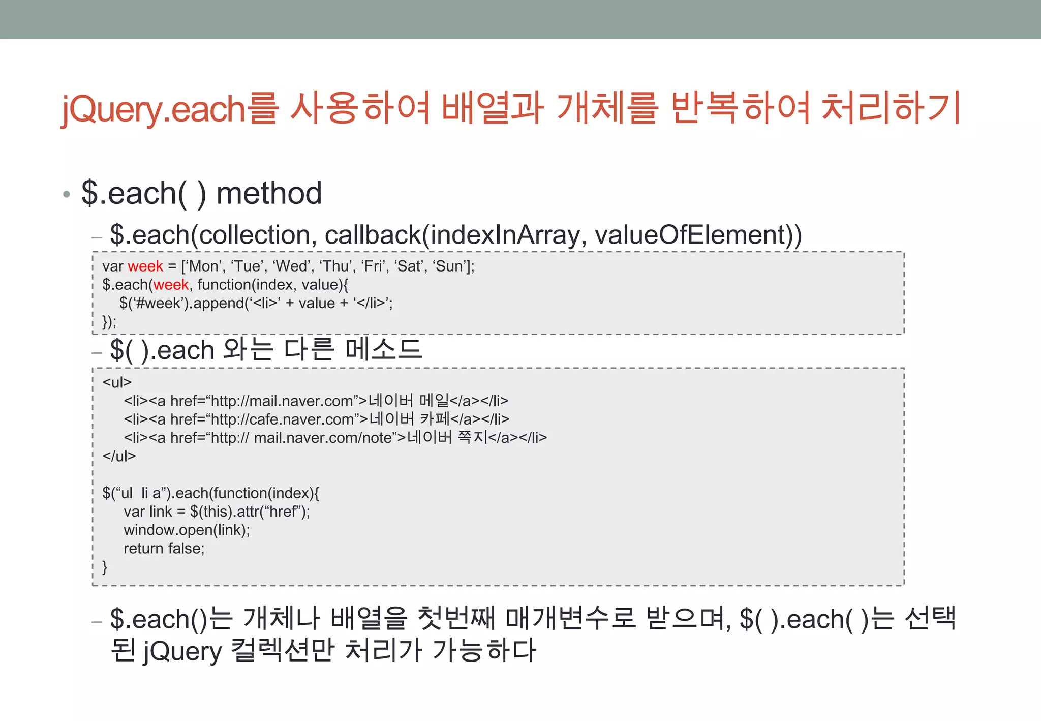 jQuery.each를 사용하여 배열과 개체를 반복하여 처리하기

• $.each( ) method
   ‒ $.each(collection, callback(indexInArray, valueOfElement))
   var week = [‘Mon’, ‘Tue’, ‘Wed’, ‘Thu’, ‘Fri’, ‘Sat’, ‘Sun’];
   $.each(week, function(index, value){
       $(‘#week’).append(‘<li>’ + value + ‘</li>’;
   });

  ‒ $( ).each 와는 다른 메소드
   <ul>
      <li><a href=“http://mail.naver.com”>네이버 메일</a></li>
      <li><a href=“http://cafe.naver.com”>네이버 카페</a></li>
      <li><a href=“http:// mail.naver.com/note”>네이버 쪽지</a></li>
   </ul>

   $(“ul li a”).each(function(index){
      var link = $(this).attr(“href”);
      window.open(link);
      return false;
   }


  ‒ $.each()는 개체나 배열을 첫번째 매개변수로 받으며, $( ).each( )는 선택
    된 jQuery 컬렉션만 처리가 가능하다
 