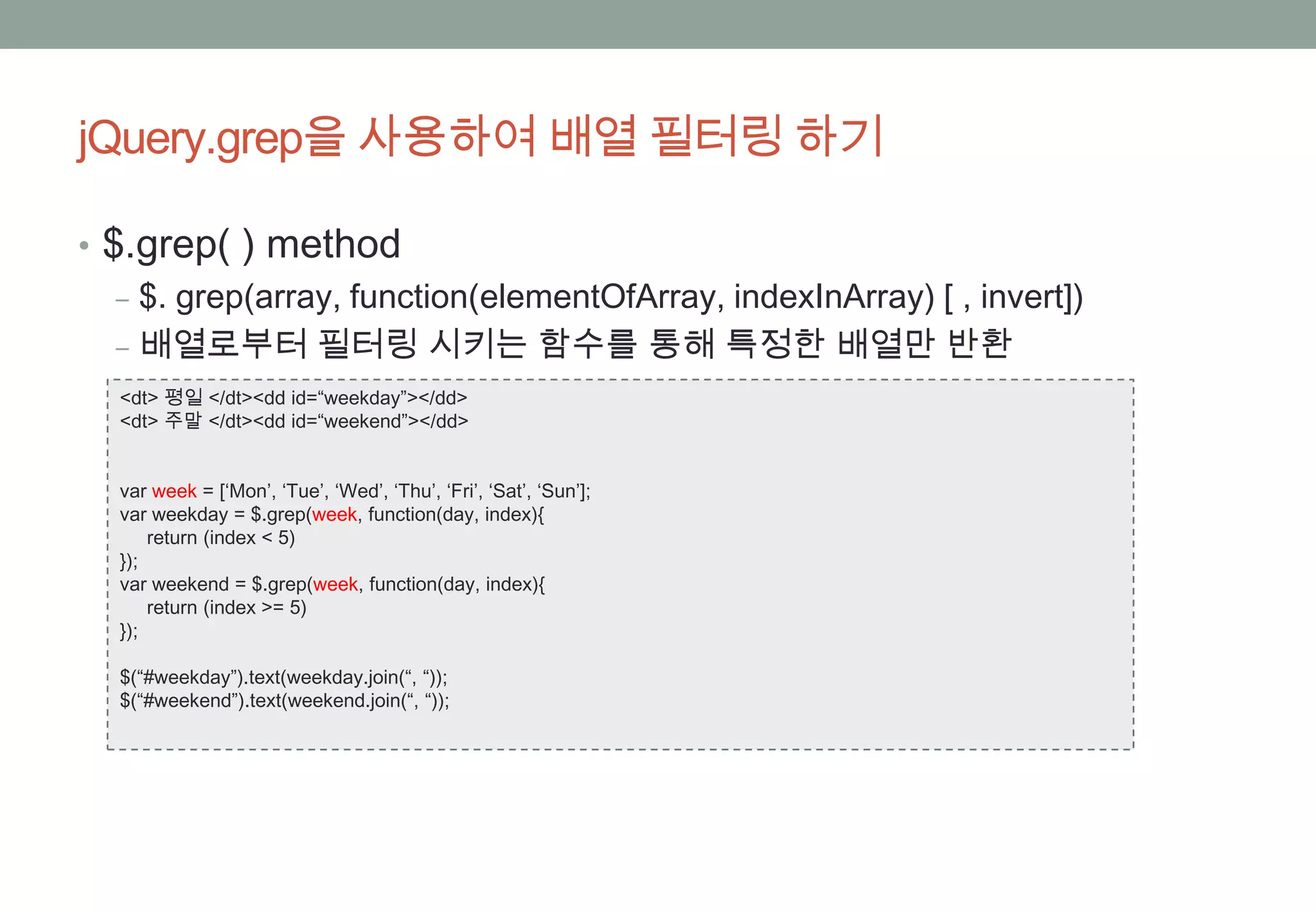 jQuery.grep을 사용하여 배열 필터링 하기

• $.grep( ) method
   ‒ $. grep(array, function(elementOfArray, indexInArray) [ , invert])
   ‒ 배열로부터 필터링 시키는 함수를 통해 특정한 배열만 반환
  <dt> 평일 </dt><dd id=“weekday”></dd>
  <dt> 주말 </dt><dd id=“weekend”></dd>


  var week = [‘Mon’, ‘Tue’, ‘Wed’, ‘Thu’, ‘Fri’, ‘Sat’, ‘Sun’];
  var weekday = $.grep(week, function(day, index){
      return (index < 5)
  });
  var weekend = $.grep(week, function(day, index){
      return (index >= 5)
  });

  $(“#weekday”).text(weekday.join(“, “));
  $(“#weekend”).text(weekend.join(“, “));
 
