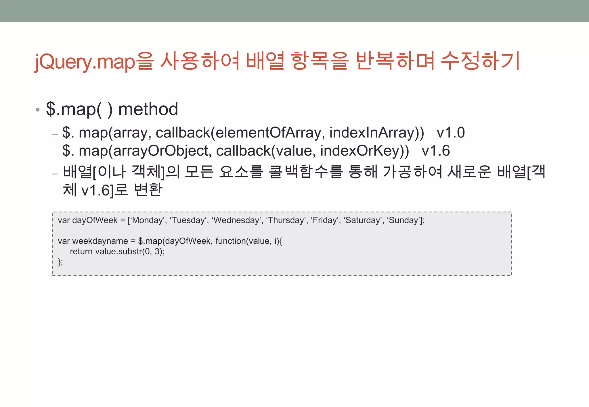 jQuery.map을 사용하여 배열 항목을 반복하며 수정하기

• $.map( ) method
   ‒ $. map(array, callback(elementOfArray, indexInArray)) v1.0
     $. map(arrayOrObject, callback(value, indexOrKey)) v1.6
   ‒ 배열[이나 객체]의 모든 요소를 콜백함수를 통해 가공하여 새로운 배열[객
     체 v1.6]로 변환
  var dayOfWeek = [‘Monday’, ‘Tuesday’, ‘Wednesday’, ‘Thursday’, ‘Friday’, ‘Saturday’, ‘Sunday’];

  var weekdayname = $.map(dayOfWeek, function(value, i){
     return value.substr(0, 3);
  };
 