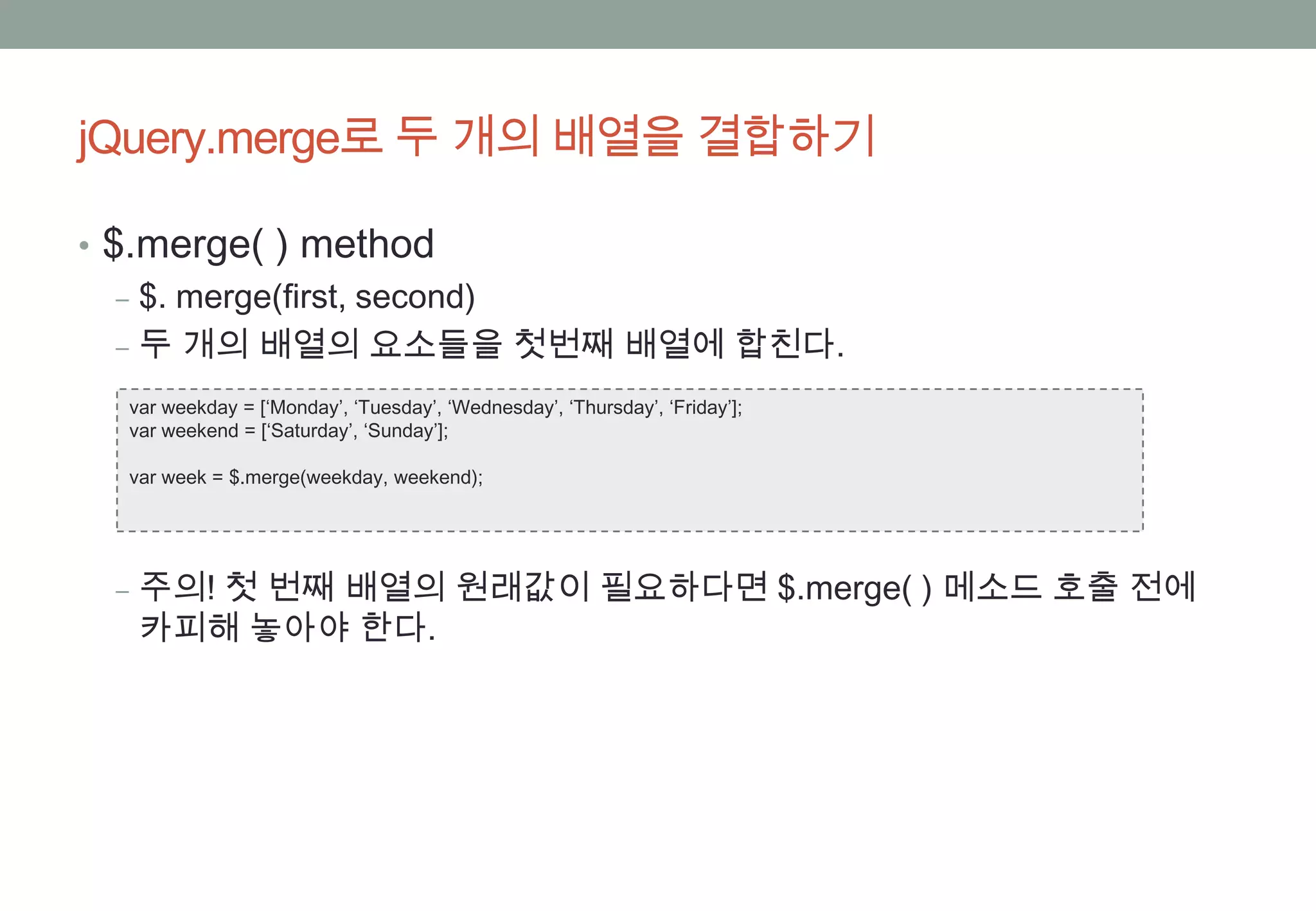jQuery.merge로 두 개의 배열을 결합하기

• $.merge( ) method
   ‒ $. merge(first, second)
   ‒ 두 개의 배열의 요소들을 첫번째 배열에 합친다.
  var weekday = [‘Monday’, ‘Tuesday’, ‘Wednesday’, ‘Thursday’, ‘Friday’];
  var weekend = [‘Saturday’, ‘Sunday’];

  var week = $.merge(weekday, weekend);




 ‒ 주의! 첫 번째 배열의 원래값이 필요하다면 $.merge( ) 메소드 호출 전에
   카피해 놓아야 한다.
 