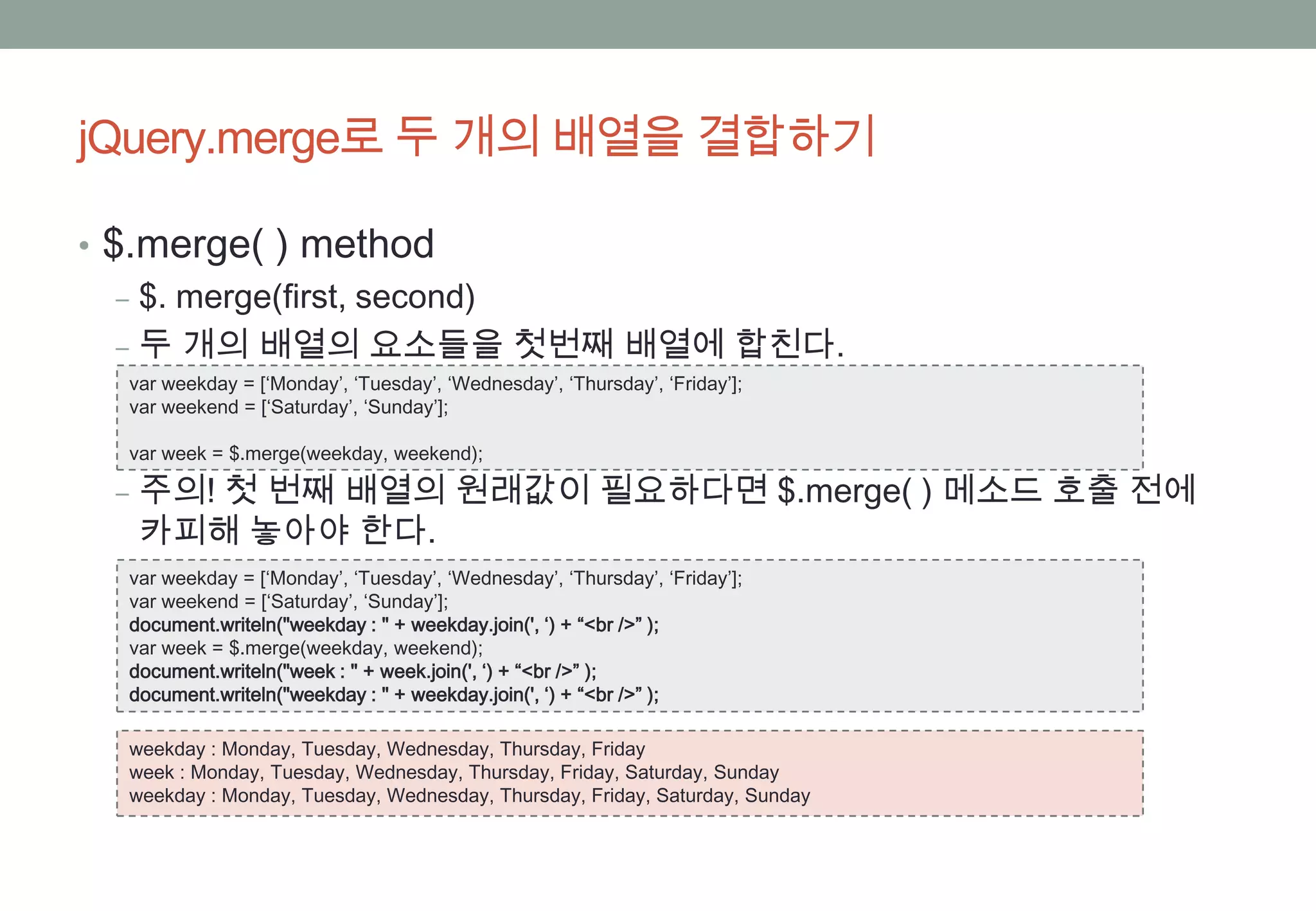 jQuery.merge로 두 개의 배열을 결합하기

• $.merge( ) method
   ‒ $. merge(first, second)
   ‒ 두 개의 배열의 요소들을 첫번째 배열에 합친다.
  var weekday = [‘Monday’, ‘Tuesday’, ‘Wednesday’, ‘Thursday’, ‘Friday’];
  var weekend = [‘Saturday’, ‘Sunday’];

  var week = $.merge(weekday, weekend);

 ‒ 주의! 첫 번째 배열의 원래값이 필요하다면 $.merge( ) 메소드 호출 전에
   카피해 놓아야 한다.
  var weekday = [‘Monday’, ‘Tuesday’, ‘Wednesday’, ‘Thursday’, ‘Friday’];
  var weekend = [‘Saturday’, ‘Sunday’];
  document.writeln("weekday : " + weekday.join(', ‘) + “<br />” );
  var week = $.merge(weekday, weekend);
  document.writeln("week : " + week.join(', ‘) + “<br />” );
  document.writeln("weekday : " + weekday.join(', ‘) + “<br />” );

  weekday : Monday, Tuesday, Wednesday, Thursday, Friday
  week : Monday, Tuesday, Wednesday, Thursday, Friday, Saturday, Sunday
  weekday : Monday, Tuesday, Wednesday, Thursday, Friday, Saturday, Sunday
 