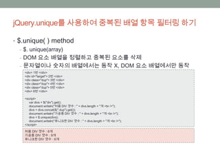 jQuery.unique를 사용하여 중복된 배열 항목 필터링 하기

• $.unique( ) method
   ‒ $. unique(array)
   ‒ DOM 요소 배열을 정렬하고 중복된 요소를 삭제
   ‒ 문자열이나 숫자의 배열에서는 동작 X, DOM 요소 배열에서만 동작
  <div> 1번 </div>
  <div id="target"> 2번 </div>
  <div class="dup"> 3번 </div>
  <div class="dup"> 4번 </div>
  <div class="dup"> 5번 </div>
  <div> 6번 </div>

  <script>
     var divs = $("div").get();
     document.writeln("처음 DIV 갯수 : " + divs.length + "개 <br />");
     divs = divs.concat($(".dup").get());
     document.writeln("가공중 DIV 갯수 : " + divs.length + "개 <br />");
     divs = $.unique(divs);
     document.writeln("유니크한 DIV 갯수 : " + divs.length + "개 <br />");
  </script>

  처음 DIV 갯수 : 6개
  가공중 DIV 갯수 : 9개
  유니크한 DIV 갯수 : 6개
 