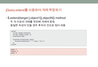 jQuery.extend를 사용하여 개체 확장하기

• $.extend(target [,object1][,objectN]) method
   ‒ 두 개 이상의 개체를 첫번째 개체에 합침
   ‒ 동일한 속성이 있을 경우 후자의 것으로 덮어 씌움

    <script>
       var obj = {apple:1,banana:5}
       var obj2 = {apple:3, graph : 4}
       $.extend(obj, obj2);

       $.each(obj, function(index, value){
           document.writeln(index + " : " + value + "<br />");
       });
    </script>


    apple : 3
    banana : 5
    graph : 4
 