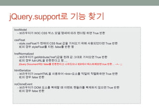 jQuery.support로 기능 찾기
 boxModel
   - 브라우저가 W3C CSS 박스 모델 명세에 따라 렌더링 하면 True 반환

 cssFloat
   - style.cssFloat가 현재의 CSS float 값을 가져오기 위해 사용되었다면 True 반환
     IE의 경우 styleFloat를 지원. false를 반환 함

 hrefNormalized
   - 브라우저가 getAttribute(‘href’)값을 원래 값 그대로 가져오면 True 반환
     IE의 경우 full-URL을 반환한다고 함….
   jQuery Document에는 false를 반환한다고 나와있으나 IE8에서 테스트해보면 true 반환… -ㅅ- ;;;

 htmlSerialize
   - 브라우저가 innerHTML을 사용하여 <link>요소를 적절히 직렬화하면 True 반환
     IE의 경우 false 반환

 noCloneEvent
   - 브라우저가 DOM 요소를 복제할 때 이벤트 핸들러를 복제하지 않으면 True 반환
     IE의 경우 false 반환
 
