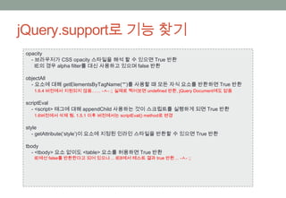 jQuery.support로 기능 찾기
 opacity
   - 브라우저가 CSS opacity 스타일을 해석 할 수 있으면 True 반환
     IE의 경우 alpha filter를 대신 사용하고 있으며 false 반환

 objectAll
   - 요소에 대해 getElementsByTagName(‘*’)를 사용할 때 모든 자식 요소를 반환하면 True 반환
   1.6.4 버전에서 지원되지 않음…… -ㅅ- ;; 실제로 찍어보면 undefined 반환, jQuery Document에도 없음

 scriptEval
   - <script> 태그에 대해 appendChild 사용하는 것이 스크립트를 실행하게 되면 True 반환
   1.6버전에서 삭제 됨. 1.5.1 이후 버전에서는 scriptEval() method로 변경

 style
    - getAttribute(‘style’)이 요소에 지정된 인라인 스타일을 반환할 수 있으면 True 반환

 tbody
   - <tbody> 요소 없이도 <table> 요소를 허용하면 True 반환
   IE에선 false를 반환한다고 되어 있으나… IE8에서 테스트 결과 true 반환… -ㅅ- ;;
 