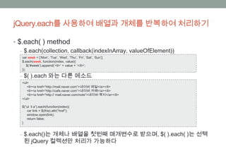 jQuery.each를 사용하여 배열과 개체를 반복하여 처리하기

• $.each( ) method
   ‒ $.each(collection, callback(indexInArray, valueOfElement))
   var week = [‘Mon’, ‘Tue’, ‘Wed’, ‘Thu’, ‘Fri’, ‘Sat’, ‘Sun’];
   $.each(week, function(index, value){
       $(‘#week’).append(‘<li>’ + value + ‘</li>’;
   });

  ‒ $( ).each 와는 다른 메소드
   <ul>
      <li><a href=“http://mail.naver.com”>네이버 메일</a></li>
      <li><a href=“http://cafe.naver.com”>네이버 카페</a></li>
      <li><a href=“http:// mail.naver.com/note”>네이버 쪽지</a></li>
   </ul>

   $(“ul li a”).each(function(index){
      var link = $(this).attr(“href”);
      window.open(link);
      return false;
   }


  ‒ $.each()는 개체나 배열을 첫번째 매개변수로 받으며, $( ).each( )는 선택
    된 jQuery 컬렉션만 처리가 가능하다
 