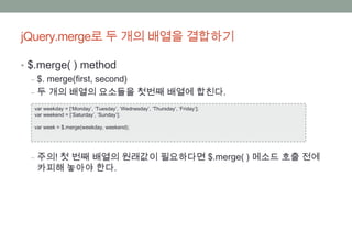 jQuery.merge로 두 개의 배열을 결합하기

• $.merge( ) method
   ‒ $. merge(first, second)
   ‒ 두 개의 배열의 요소들을 첫번째 배열에 합친다.
  var weekday = [‘Monday’, ‘Tuesday’, ‘Wednesday’, ‘Thursday’, ‘Friday’];
  var weekend = [‘Saturday’, ‘Sunday’];

  var week = $.merge(weekday, weekend);




 ‒ 주의! 첫 번째 배열의 원래값이 필요하다면 $.merge( ) 메소드 호출 전에
   카피해 놓아야 한다.
 