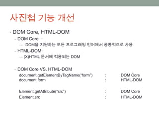 사진첩 기능 개선
• DOM Core, HTML-DOM
  ‒ DOM Core :
   → DOM을 지원하는 모든 프로그래밍 언어에서 공통적으로 사용
 ‒ HTML-DOM:
   → (X)HTML 문서에 적용되는 DOM


 ‒ DOM Core VS. HTML-DOM
   document.getElementByTagName(“form”)   :   DOM Core
   document.form                          :   HTML-DOM

   Element.getAttribute(“src”)            :   DOM Core
   Element.src                            :   HTML-DOM
 