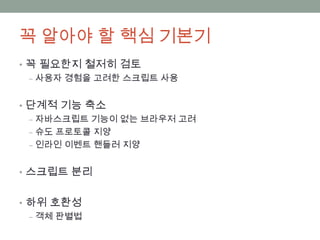 꼭 알아야 할 핵심 기본기
• 꼭 필요한지 철저히 검토
  ‒ 사용자 경험을 고려한 스크립트 사용


• 단계적 기능 축소
  ‒ 자바스크립트 기능이 없는 브라우저 고려
  ‒ 슈도 프로토콜 지양
  ‒ 인라인 이벤트 핸들러 지양


• 스크립트 분리


• 하위 호환성
  ‒ 객체 판별법
 
